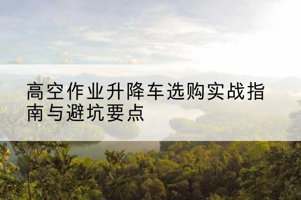 花垣升降车怎么选-高空作业升降车选购实战指南与避坑要点