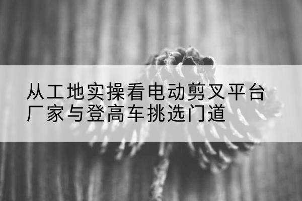 花垣电动剪叉升降平台厂家-从工地实操看电动剪叉平台厂家与登高车挑选门道