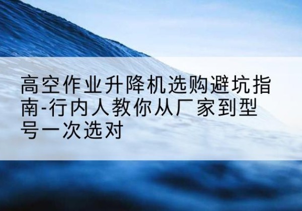 花垣升降平台厂家-高空作业升降机选购避坑指南-行内人教你从厂家到型号一次选对