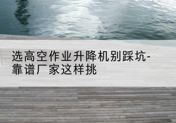 花垣剪叉式升降机厂家-选高空作业升降机别踩坑-靠谱厂家这样挑