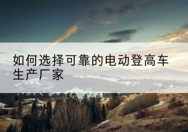 花垣电动登高车厂家-如何选择可靠的电动登高车生产厂家