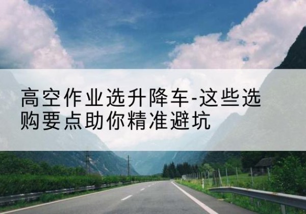 花垣升降车厂家-高空作业选升降车-这些选购要点助你*避坑