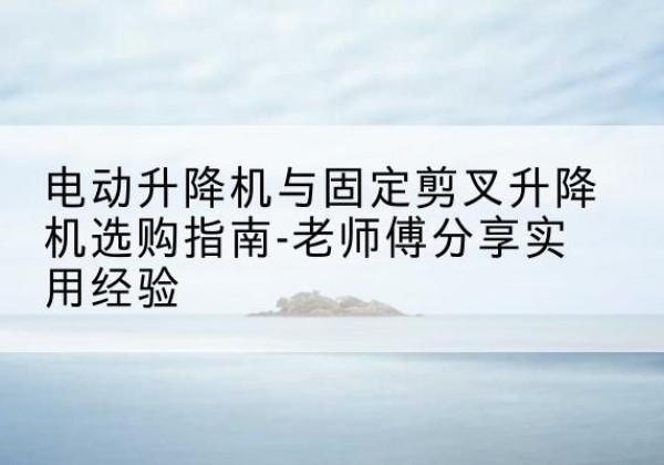 花垣电动升降机怎么选-电动升降机与固定剪叉升降机选购指南-老师傅分享实用经验