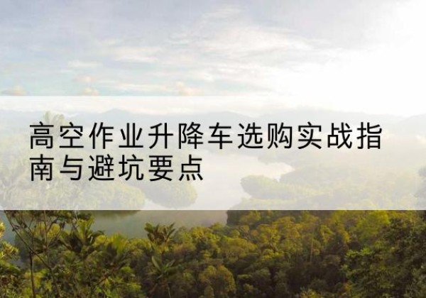 花垣升降车怎么选-高空作业升降车选购实战指南与避坑要点