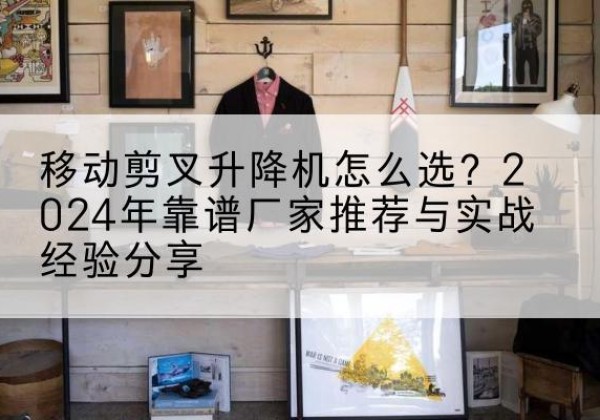 花垣升降平台厂家推荐-移动剪叉升降机怎么选？2024年靠谱厂家推荐与实战经验分享