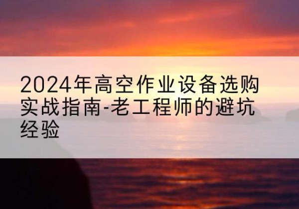 花垣高空作业升降机厂家推荐-2024年高空作业设备选购实战指南-老工程师的避坑经验